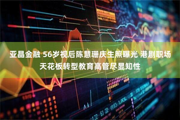 亚晶金融 56岁视后陈慧珊庆生照曝光 港剧职场天花板转型教育高管尽显知性