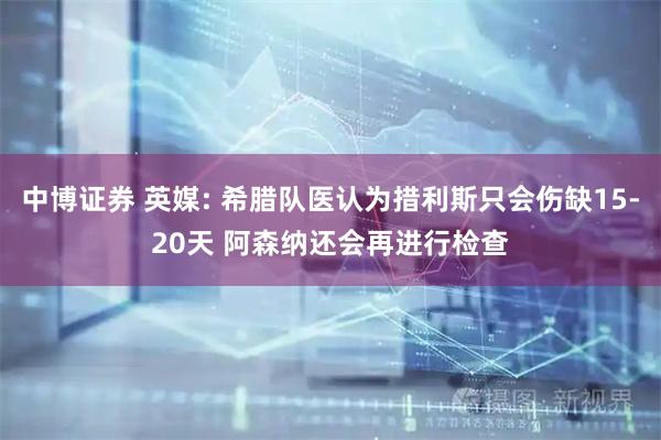 中博证券 英媒: 希腊队医认为措利斯只会伤缺15-20天 阿森纳还会再进行检查