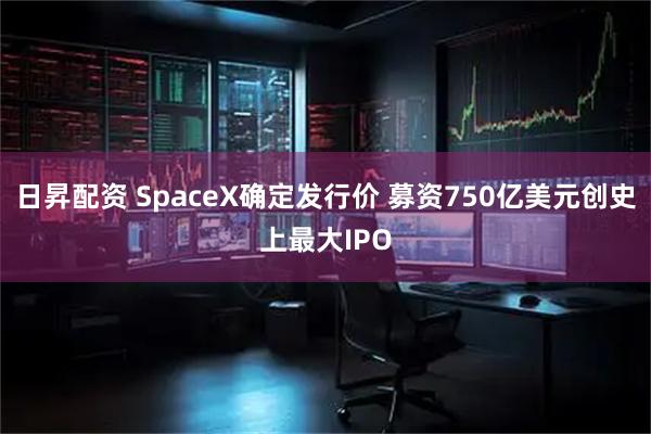 日昇配资 SpaceX确定发行价 募资750亿美元创史上最大IPO