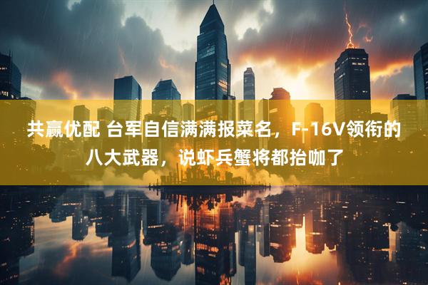 共赢优配 台军自信满满报菜名，F-16V领衔的八大武器，说虾兵蟹将都抬咖了