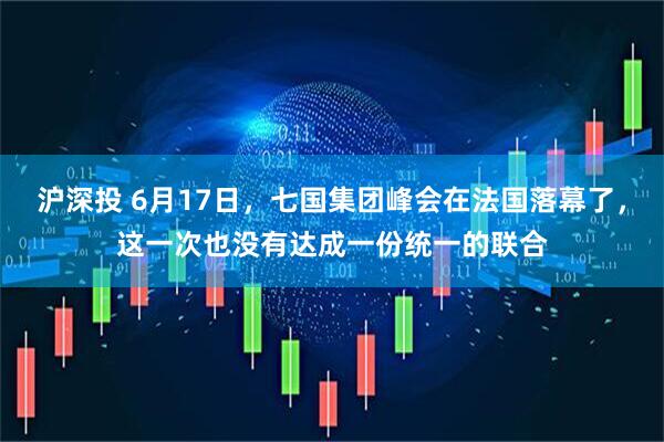 沪深投 6月17日，七国集团峰会在法国落幕了，这一次也没有达成一份统一的联合