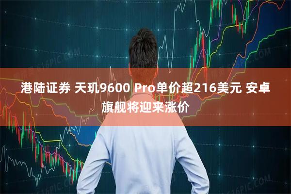 港陆证券 天玑9600 Pro单价超216美元 安卓旗舰将迎来涨价