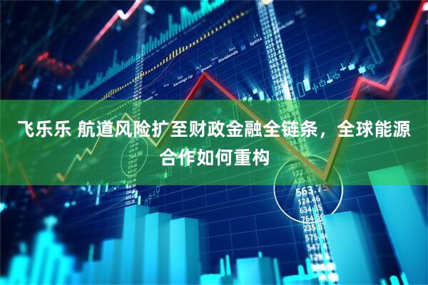 飞乐乐 航道风险扩至财政金融全链条，全球能源合作如何重构