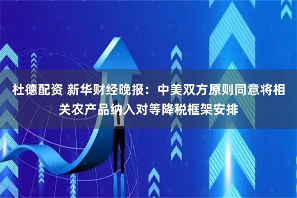 杜德配资 新华财经晚报:中美双方原则同意将相关农产品纳入对等降税框架安排