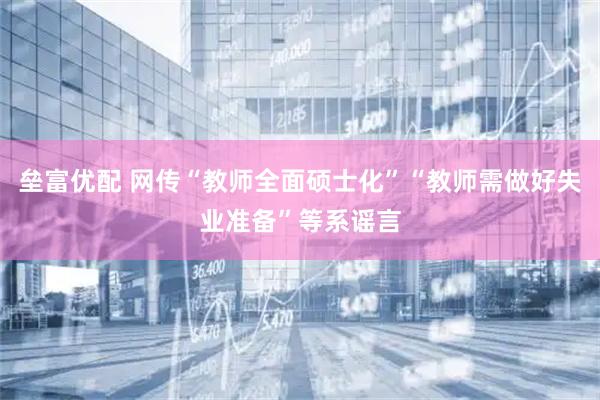 垒富优配 网传“教师全面硕士化”“教师需做好失业准备”等系谣言