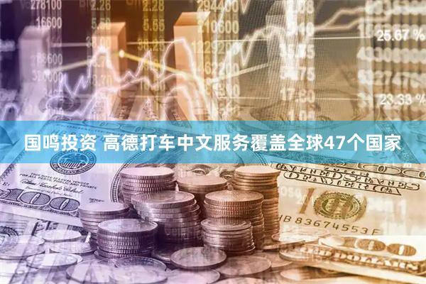 国鸣投资 高德打车中文服务覆盖全球47个国家