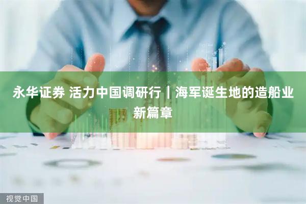 永华证券 活力中国调研行｜海军诞生地的造船业新篇章