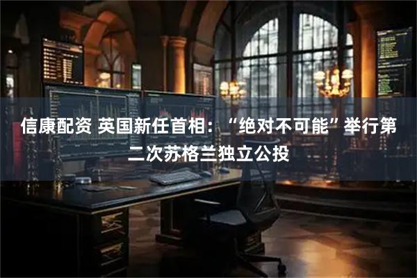 信康配资 英国新任首相：“绝对不可能”举行第二次苏格兰独立公投
