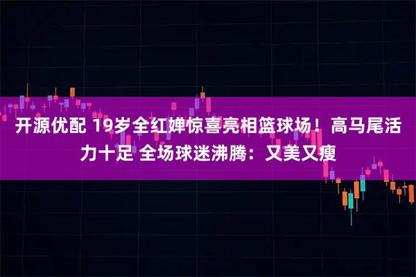 开源优配 19岁全红婵惊喜亮相篮球场!高马尾活力十足 全场球迷沸腾:又美又瘦