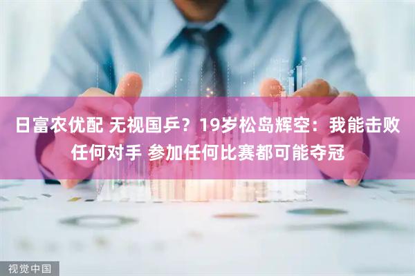 日富农优配 无视国乒?19岁松岛辉空:我能击败任何对手 参加任何比赛都可能夺冠
