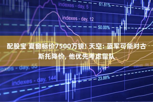 配股宝 夏窗标价7500万镑! 天空: 蓝军可能对古斯托降价, 他优先考虑留队