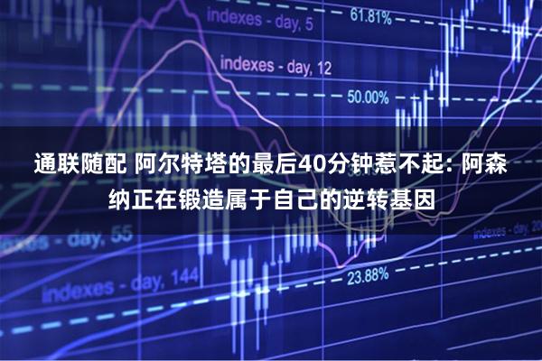 通联随配 阿尔特塔的最后40分钟惹不起: 阿森纳正在锻造属于自己的逆转基因