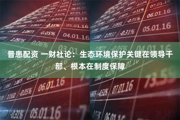 普患配资 一财社论：生态环境保护关键在领导干部、根本在制度保障