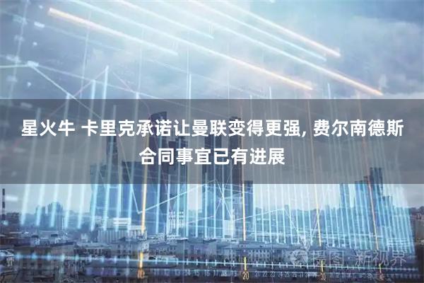 星火牛 卡里克承诺让曼联变得更强, 费尔南德斯合同事宜已有进展